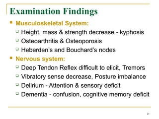 Examination Findings
21
 Musculoskeletal System:
 Height, mass & strength decrease - kyphosis
 Osteoarthritis & Osteoporosis
 Heberden’s and Bouchard’s nodes
 Nervous system:
 Deep Tendon Reflex difficult to elicit, Tremors
 Vibratory sense decrease, Posture imbalance
 Delirium - Attention & sensory deficit
 Dementia - confusion, cognitive memory deficit
 