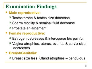 Examination Findings
22
 Male reproductive:
 Testosterone & testes size decrease
 Sperm motility & seminal fluid decrease
 Prostate enlargement
 Female reproductive:
 Estrogen decreases & intercourse b/c painful
 Vagina atrophies, uterus, ovaries & cervix size
decreases
 Breast/Genitalia:
 Breast size less, Gland atrophies – pendulous
 
