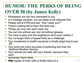 HUMOR: THE PERKS OF BEING
OVER 50 (by James Kelly)
 Kidnappers are not very interested in you.
 In a hostage situation, you are likely to be released first.
 People call at 8 PM and ask, "Did I wake you?"
 There's nothing left to learn the hard way.
 Things you buy now won't wear out.
 You can live without sex, but not without glasses.
 You have a party and the neighbours don't even realize it.
 You no longer think of speed limits as a challenge.
 Your investment in health insurance is finally beginning to pay
off.
 Your joints are more accurate in predicting rain than the
National Weather Service.
 Your secrets are safe with your friends, because they
can't
remember them either.
 Your supply of brain cells is finally down to a
size. 22
 