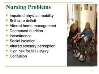 Nursing Problems
 Impaired physical mobility
 Self care deficit
 Altered home management
 Decreased nutrition
 Incontinence
 Social Isolation
 Altered sensory perception
 High risk for fall / injury
 Confusion
6
 