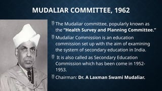 MUDALIAR COMMITTEE, 1962
 The Mudaliar committee, popularly known as
the “Health Survey and Planning Committee.”
 Mudaliar Commission is an education
commission set up with the aim of examining
the system of secondary education in India.
 It is also called as Secondary Education
Commission which has been come in 1952-
1953.
 Chairman: Dr. A Laxman Swami Mudaliar.
 