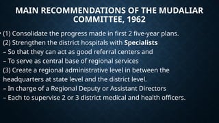 MAIN RECOMMENDATIONS OF THE MUDALIAR
COMMITTEE, 1962
• (1) Consolidate the progress made in first 2 five-year plans.
(2) Strengthen the district hospitals with Specialists
– So that they can act as good referral centers and
– To serve as central base of regional services
(3) Create a regional administrative level in between the
headquarters at state level and the district level.
– In charge of a Regional Deputy or Assistant Directors
– Each to supervise 2 or 3 district medical and health officers.
 