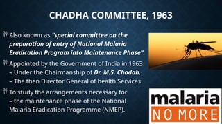 CHADHA COMMITTEE, 1963
 Also known as “special committee on the
preparation of entry of National Malaria
Eradication Program into Maintenance Phase”.
 Appointed by the Government of India in 1963
– Under the Chairmanship of Dr. M.S. Chadah.
– The then Director General of health Services
 To study the arrangements necessary for
– the maintenance phase of the National
Malaria Eradication Programme (NMEP).
 