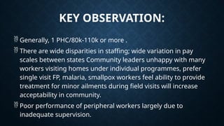 KEY OBSERVATION:
 Generally, 1 PHC/80k-110k or more .
 There are wide disparities in staffing; wide variation in pay
scales between states Community leaders unhappy with many
workers visiting homes under individual programmes, prefer
single visit FP, malaria, smallpox workers feel ability to provide
treatment for minor ailments during field visits will increase
acceptability in community.
 Poor performance of peripheral workers largely due to
inadequate supervision.
 