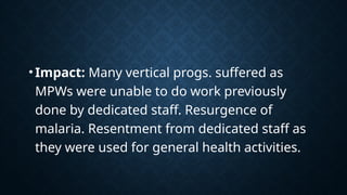 •Impact: Many vertical progs. suffered as
MPWs were unable to do work previously
done by dedicated staff. Resurgence of
malaria. Resentment from dedicated staff as
they were used for general health activities.
 