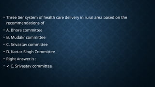 • Three tier system of health care delivery in rural area based on the
recommendations of
• A. Bhore committee
• B. Mudalir committee
• C. Srivastav committee
• D. Kartar Singh Committee
• Right Answer is :
• ✓ C. Srivastav committee
 