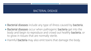 BACTERIAL DISEASE
 Bacterial diseases include any type of illness caused by bacteria.
 Bacterial diseases occur when pathogenic bacteria get into the
body and begin to reproduce and crowd out healthy bacteria, or
to grow in tissues that are normally sterile.
 Harmful bacteria may also emit toxins that damage the body.
 
