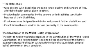 • The states shall:
• Give persons with disabilities the same range, quality, and standard of free,
affordable health care as given to others;
• Provide health care needed by the persons with disabilities specifically
because of their disabilities;
• Provide services designed to minimise and prevent further disabilities; and
• Establish health care services in close proximity to the communities.
The Constitution of the World Health Organisation
The right to health was first recognised in the Constitution of the World Health
Organisation. The right to health is said to be the enjoyment of the highest
attainable standard of health without distinction of race, religion, political
belief, economic or social condition.
 