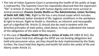 • The role of Indian Supreme Court in protecting the health of the public at large
is noteworthy. The Supreme Court has repeatedly observed that the expression
“life” in Article 21 means a life with human dignity and not mere survival or
animal existence (Francis Coralie Mullin vs The Administrator, Union Territory
of Delhi AIR 1981 746). Right to life has a very broad scope which includes
right to livelihood, better standard of life, hygienic conditions in the workplace
& right to leisure. Right to Health is, therefore, an inherent and inescapable
part of a dignified life. Article 21 should also be read in tandem with the
directive principles of state policy, cited above, to truly understand the nature
of the obligations of the state in this respect.
• In the case of Bandhua Mukti Morcha v. Union of India AIR 1984 SC 812, the
Supreme Court held that although the DPSP are not binding obligations but
hold only persuasive value, yet they should be duly implemented by the State.
Further, the Court held that dignity and health fall within the ambit of life and
liberty under Article 21.
 