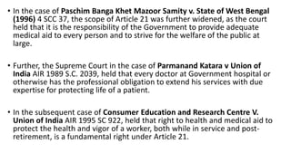 • In the case of Paschim Banga Khet Mazoor Samity v. State of West Bengal
(1996) 4 SCC 37, the scope of Article 21 was further widened, as the court
held that it is the responsibility of the Government to provide adequate
medical aid to every person and to strive for the welfare of the public at
large.
• Further, the Supreme Court in the case of Parmanand Katara v Union of
India AIR 1989 S.C. 2039, held that every doctor at Government hospital or
otherwise has the professional obligation to extend his services with due
expertise for protecting life of a patient.
• In the subsequent case of Consumer Education and Research Centre V.
Union of India AIR 1995 SC 922, held that right to health and medical aid to
protect the health and vigor of a worker, both while in service and post-
retirement, is a fundamental right under Article 21.
 