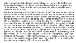 • India is known for its traditional medicinal systems—Ayurveda, Siddha, and
Unani. Medical systems are found mentioned even in the ancient Vedas and
other scriptures. The Ayurvedic concept appeared and developed between
2500 and 500 BC in India.
• The literal meaning of Ayurveda is “science of life,” because ancient Indian
system of health care focused on views of man and his illness. It has been
pointed out that the positive health means metabolically well-balanced
human beings. Ayurveda is also called the “science of longevity” because it
offers a complete system to live a long healthy life. It offers programs to
rejuvenate the body through diet and nutrition. It offers treatment methods
to cure many common diseases such as food allergies, which have few
modern treatments. However, one should be aware that Ayurvedic nutrition
is not a “magic bullet” system but requires the full participation of the
patient to succeed. It is an interactive system that is user-friendly and
educational. It teaches the patient to become responsible and self-
empowered. Ayurveda is not a nutritional system for those seeking an escape
or excuse to further abuse their body or mind. It is a system for
empowerment, a system of freedom, and long life.
 