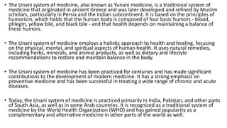 • The Unani system of medicine, also known as Yunani medicine, is a traditional system of
medicine that originated in ancient Greece and was later developed and refined by Muslim
scholars, particularly in Persia and the Indian subcontinent. It is based on the principles of
humorism, which holds that the human body is composed of four basic humors - blood,
phlegm, yellow bile, and black bile - and that health depends on maintaining a balance of
these humors.
• The Unani system of medicine employs a holistic approach to health and healing, focusing
on the physical, mental, and spiritual aspects of human health. It uses natural remedies,
including herbs, minerals, and animal products, as well as dietary and lifestyle
recommendations to restore and maintain balance in the body.
• The Unani system of medicine has been practiced for centuries and has made significant
contributions to the development of modern medicine. It has a strong emphasis on
preventive medicine and has been successful in treating a wide range of chronic and acute
diseases.
• Today, the Unani system of medicine is practiced primarily in India, Pakistan, and other parts
of South Asia, as well as in some Arab countries. It is recognized as a traditional system of
medicine by the World Health Organization (WHO) and has gained popularity as a
complementary and alternative medicine in other parts of the world as well.
 
