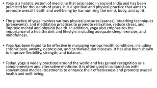 • Yoga is a holistic system of medicine that originated in ancient India and has been
practiced for thousands of years. It is a spiritual and physical practice that aims to
promote overall health and well-being by harmonizing the mind, body, and spirit.
• The practice of yoga involves various physical postures (asanas), breathing techniques
(pranayama), and meditation practices to promote relaxation, reduce stress, and
improve mental and physical health. In addition, yoga also emphasizes the
importance of a healthy diet and lifestyle, including adequate sleep, exercise, and
mindfulness.
• Yoga has been found to be effective in managing various health conditions, including
chronic pain, anxiety, depression, and cardiovascular diseases. It has also been shown
to improve flexibility, strength, and balance.
• Today, yoga is widely practiced around the world and has gained recognition as a
complementary and alternative medicine. It is often used in conjunction with
conventional medical treatments to enhance their effectiveness and promote overall
health and well-being.
 