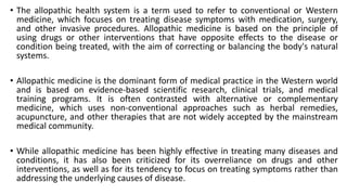 • The allopathic health system is a term used to refer to conventional or Western
medicine, which focuses on treating disease symptoms with medication, surgery,
and other invasive procedures. Allopathic medicine is based on the principle of
using drugs or other interventions that have opposite effects to the disease or
condition being treated, with the aim of correcting or balancing the body's natural
systems.
• Allopathic medicine is the dominant form of medical practice in the Western world
and is based on evidence-based scientific research, clinical trials, and medical
training programs. It is often contrasted with alternative or complementary
medicine, which uses non-conventional approaches such as herbal remedies,
acupuncture, and other therapies that are not widely accepted by the mainstream
medical community.
• While allopathic medicine has been highly effective in treating many diseases and
conditions, it has also been criticized for its overreliance on drugs and other
interventions, as well as for its tendency to focus on treating symptoms rather than
addressing the underlying causes of disease.
 