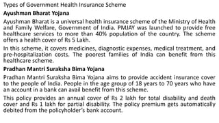 Types of Government Health Insurance Scheme
Ayushman Bharat Yojana
Ayushman Bharat is a universal health insurance scheme of the Ministry of Health
and Family Welfare, Government of India. PMJAY was launched to provide free
healthcare services to more than 40% population of the country. The scheme
offers a health cover of Rs 5 Lakh.
In this scheme, it covers medicines, diagnostic expenses, medical treatment, and
pre-hospitalization costs. The poorest families of India can benefit from this
healthcare scheme.
Pradhan Mantri Suraksha Bima Yojana
Pradhan Mantri Suraksha Bima Yojana aims to provide accident insurance cover
to the people of India. People in the age group of 18 years to 70 years who have
an account in a bank can avail benefit from this scheme.
This policy provides an annual cover of Rs 2 lakh for total disability and death
cover and Rs 1 lakh for partial disability. The policy premium gets automatically
debited from the policyholder’s bank account.
 