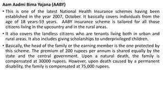 Aam Aadmi Bima Yojana (AABY)
• This is one of the latest National Health Insurance schemes having been
established in the year 2007, October. It basically covers individuals from the
age of 18 years-59 years. AABY insurance scheme is tailored for all those
citizens living in the upcountry and in the rural areas.
• It also covers the landless citizens who are tenants living both in urban and
rural areas. It also includes giving scholarships to underprivileged children.
• Basically, the head of the family or the earning member is the one protected by
this scheme. The premium of 200 rupees per annum is shared equally by the
state and the central government. Upon a natural death, the family is
compensated at 30000 rupees. However, upon death caused by a permanent
disability, the family is compensated at 75,000 rupees.
 