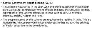 • Central Government Health Scheme (CGHS)
• This scheme was started in the year 1954 and provides comprehensive health
care facilities for central government officials and pensioners residing in cities.
Operations of this scheme take place in cities such as Kolkata, Mumbai,
Lucknow, Delphi, Nagpur, and Pune.
• The people covered by this scheme are required to be residing in India. This is a
National Health Company Online Renewal program that includes the privilege
of health education to the beneficiaries.
 