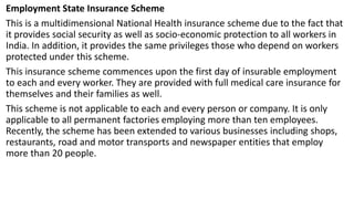 Employment State Insurance Scheme
This is a multidimensional National Health insurance scheme due to the fact that
it provides social security as well as socio-economic protection to all workers in
India. In addition, it provides the same privileges those who depend on workers
protected under this scheme.
This insurance scheme commences upon the first day of insurable employment
to each and every worker. They are provided with full medical care insurance for
themselves and their families as well.
This scheme is not applicable to each and every person or company. It is only
applicable to all permanent factories employing more than ten employees.
Recently, the scheme has been extended to various businesses including shops,
restaurants, road and motor transports and newspaper entities that employ
more than 20 people.
 