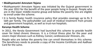 • Mukhyamantri Amrutam Yojana
• Mukhyamantri Amrutam Yojana was initiated by the Gujarat government in
the year 2012 for the benefit of the poor people living in Gujarat. People who
are in the lower middle-income group and below the poverty line are eligible
to enroll under the scheme.
• It is family floater health insurance policy that provides coverage up to Rs 3
lakh per family. The policyholder can avail of medical treatment from private
and government hospitals, as well as trust-run hospitals.
Karunya Health Scheme
In 2012, the Kerala Government had launched this scheme to provide health
cover for listed chronic illnesses. It is a Critical Illness plan for the poor and
covers major diseases such as Kidney, Cancer, cardiovascular illnesses, etc.
People who are below the poverty line can enroll themselves in this scheme.
The beneficiary needs to provide a copy of the Income Certificate and Aadhaar
Card for the same.
 