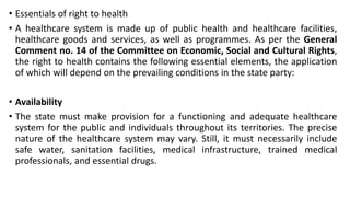 • Essentials of right to health
• A healthcare system is made up of public health and healthcare facilities,
healthcare goods and services, as well as programmes. As per the General
Comment no. 14 of the Committee on Economic, Social and Cultural Rights,
the right to health contains the following essential elements, the application
of which will depend on the prevailing conditions in the state party:
• Availability
• The state must make provision for a functioning and adequate healthcare
system for the public and individuals throughout its territories. The precise
nature of the healthcare system may vary. Still, it must necessarily include
safe water, sanitation facilities, medical infrastructure, trained medical
professionals, and essential drugs.
 