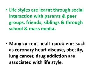 • Life styles are learnt through social
interaction with parents & peer
groups, friends, siblings & through
school & mass media.
• Many current health problems such
as coronary heart disease, obesity,
lung cancer, drug addiction are
associated with life style.
 