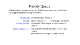 Priority Queue
A data structure implementing a set S of elements, each associated with a
key, supporting the following operations:
increase_key(S, x, k) :
insert element x into set S
return element of S with largest key return
element of S with largest key and remove it
from S
increase the value of element x’ s key to new
value k
(assumed to be as large as current value)
insert(S, x) :
max(S) :
extract_max(S) :
 