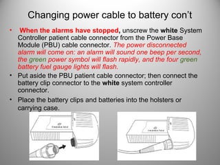 Changing power cable to battery con’t
•  When the alarms have stopped, unscrew the white System
  Controller patient cable connector from the Power Base
  Module (PBU) cable connector. The power disconnected
  alarm will come on: an alarm will sound one beep per second,
  the green power symbol will flash rapidly, and the four green
  battery fuel gauge lights will flash.
• Put aside the PBU patient cable connector; then connect the
  battery clip connector to the white system controller
  connector.
• Place the battery clips and batteries into the holsters or
  carrying case.
 