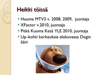 Heikki töissä Huuma MTV3 v. 2008, 2009,  juontaja XFactor v.2010, juontaja  Pitkä Kuuma Kesä YLE 2010, juontaja Up–kohti korkeuksia elokuvassa Dogin ääni  