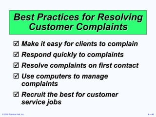 © 2008 Prentice Hall, Inc. 6 – 40
Best Practices for Resolving
Customer Complaints
 Make it easy for clients to complain
 Respond quickly to complaints
 Resolve complaints on first contact
 Use computers to manage
complaints
 Recruit the best for customer
service jobs
 