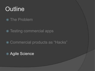 Outline
   The Problem

   Testing commercial apps

   Commercial products as “Hacks”

   Agile Science
 