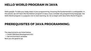 HELLO WORLD PROGRAM IN JAVA
Hello people, To take your baby steps in java programming, knowing the fundamentals is unskippable. In
this article, we will learn the foundation program in Java. If you consider any programming language, the
Hello World program is a popular one to start learning. So, let us begin with Java hello World Program.
PREREQUISITES OF JAVA PROGRAMMING:
Install JDK(Java Development Kit)
Set environment variables
The requirements are listed below:
Now you are good to go.
 