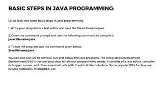 BASIC STEPS IN JAVA PROGRAMMING:
Let us look into some basic steps in Java programming:
1. Write your program in a text editor and save the file as filename.java.
2. Open the command prompt and use the following command to compile it.
javac filename.java
3. To run the program, use the command given below.
Java filename.java
You can also use IDE to compile, run and debug the java programs. The Integrated Development
Environment(IDE) is the one-stop shop for all your programming needs. It consists of a text editor, compiler,
debugger, runner, and other essential tools with Graphical User Interface. Some popular IDEs for Java are
Eclipse, Netbeans, IntelliJIDEA, etc.
 
