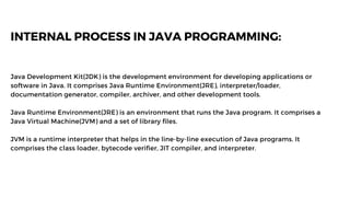 INTERNAL PROCESS IN JAVA PROGRAMMING:
Java Development Kit(JDK) is the development environment for developing applications or
software in Java. It comprises Java Runtime Environment(JRE), interpreter/loader,
documentation generator, compiler, archiver, and other development tools.
Java Runtime Environment(JRE) is an environment that runs the Java program. It comprises a
Java Virtual Machine(JVM) and a set of library files.
JVM is a runtime interpreter that helps in the line-by-line execution of Java programs. It
comprises the class loader, bytecode verifier, JIT compiler, and interpreter.
 