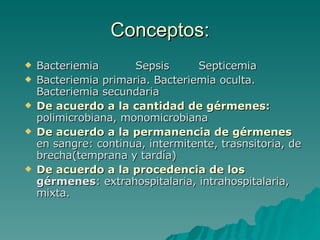 Conceptos: Bacteriemia  Sepsis  Septicemia Bacteriemia primaria. Bacteriemia oculta. Bacteriemia secundaria De acuerdo a la cantidad de gérmenes :  polimicrobiana, monomicrobiana De acuerdo a la permanencia de gérmenes  en sangre: continua, intermitente, trasnsitoria, de brecha(temprana y tardía) De acuerdo a la procedencia de los   gérmenes : extrahospitalaria, intrahospitalaria, mixta. 