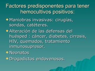 Factores predisponentes para tener hemocultivos positivos: Maniobras invasivas: cirugías, sondas, catéteres. Alteración de las defensas del huésped : cáncer, diabetes, cirrosis, HIV, quemados, tratamiento inmunosupresor. Neonatos Drogadictos endovenosos. 