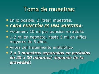 Toma de muestras: En lo posible, 3 (tres) muestras. CADA PUNCIÓN ES UNA MUESTRA : Volúmen: 10 ml por punción en adulto 1-2 ml en neonato, hasta 5 ml en niños mayores de 5 años. Antes del tratamiento antibiótico 2 a 3 muestras separadas en períodos de 20 a 30 minutos( depende de la gravedad ) 