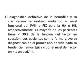 El diagnóstico definitivo de la hemofilia y su
clasificación se realizan midiendo el nivel
funcional del FVIII o FIX para la HA o HB,
respectivamente. La mayoría de los pacientes
tiene < 30% de la función del factor en
cuestión. Los pacientes con la forma grave se
diagnostican en el primer año de vida dada su
tendencia hemorrágica y por el nivel del factor
en < 1 unidad/ml.
 