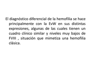 El diagnóstico diferencial de la hemofilia se hace
principalmente con la EvW en sus distintas
expresiones, algunas de las cuales tienen un
cuadro clínico similar y niveles muy bajos de
FVIII , situación que mimetiza una hemofilia
clásica.
 