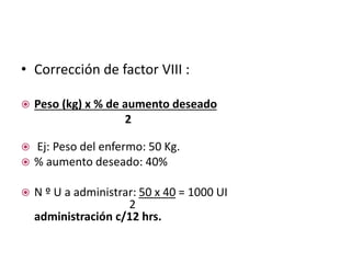 • Corrección de factor VIII :
 Peso (kg) x % de aumento deseado
2
 Ej: Peso del enfermo: 50 Kg.
 % aumento deseado: 40%
 N º U a administrar: 50 x 40 = 1000 UI
2
administración c/12 hrs.
 