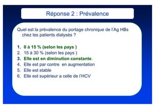 Réponse 2 : Prévalence

Quel est la prévalence du portage chronique de l’Ag HBs
  chez les patients dialysés ?

1.   0 à 15 % (selon les pays )
2.   15 à 30 % (selon les pays )
3.   Elle est en diminution constante.
4.   Elle est par contre en augmentation
5.   Elle est stable
6.   Elle est supérieur a celle de l’HCV
 