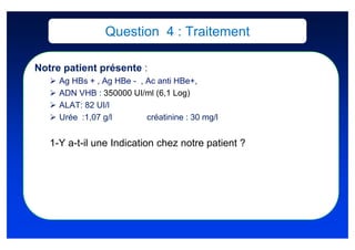 Question 4 : Traitement

Notre patient présente :
     Ag HBs + , Ag HBe - , Ac anti HBe+,
     ADN VHB : 350000 UI/ml (6,1 Log)
     ALAT: 82 UI/l
     Urée :1,07 g/l        créatinine : 30 mg/l


   1-Y a-t-il une Indication chez notre patient ?
 