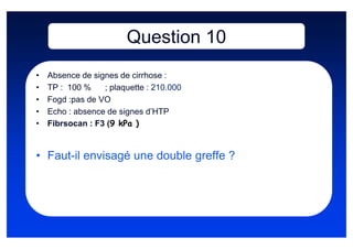 Question 10
•   Absence de signes de cirrhose :
•   TP : 100 %    ; plaquette : 210.000
•   Fogd :pas de VO
•   Echo : absence de signes d’HTP
•   Fibrsocan : F3 (9 kPa )


• Faut-il envisagé une double greffe ?
 