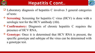  Laboratory diagnosis of hepatitis C involves 3 general categories
of tests:
 Screening: Screening for hepatitis C virus (HCV) is done with a
serologic test for the HCV antibody (Ab).
 Confirmatory: Diagnosis of chronic hepatitis C requires the
presence of HCV RNA,
 Genotype: Once it is determined that HCV RNA is present, the
specific genotype and subtype of the virus can be determined with
a genotype test.
Hepatitis C cont..
 