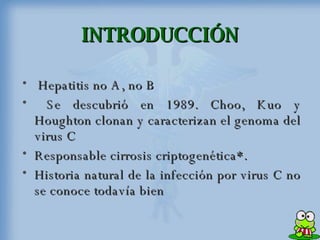 INTRODUCCIÓN Hepatitis no A, no B  Se descubrió en 1989. Choo, Kuo y Houghton clonan y caracterizan el genoma del virus C  Responsable cirrosis criptogenética*. Historia natural de la infección por virus C no se conoce todavía bien  