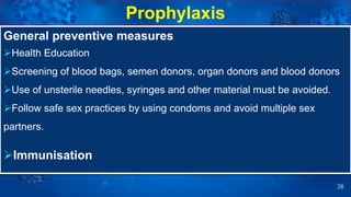 38
General preventive measures
Health Education
Screening of blood bags, semen donors, organ donors and blood donors
Use of unsterile needles, syringes and other material must be avoided.
Follow safe sex practices by using condoms and avoid multiple sex
partners.
Immunisation
Prophylaxis
 