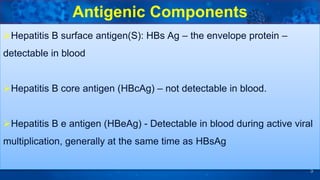 5
Hepatitis B surface antigen(S): HBs Ag – the envelope protein –
detectable in blood
Hepatitis B core antigen (HBcAg) – not detectable in blood.
Hepatitis B e antigen (HBeAg) - Detectable in blood during active viral
multiplication, generally at the same time as HBsAg
Antigenic Components
 