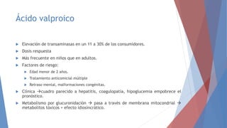 Ácido valproico
 Elevación de transaminasas en un 11 a 30% de los consumidores.
 Dosis respuesta
 Más frecuente en niños que en adultos.
 Factores de riesgo:
 Edad menor de 2 años.
 Tratamiento anticomicial múltiple
 Retraso mental, malformaciones congénitas.
 Clínica cuadro parecido a hepatitis, coagulopatía, hipoglucemia empobrece el
pronóstico.
 Metabolismo por glucuronidación  pasa a través de membrana mitocondrial 
metabolitos tóxicos + efecto idiosincrático.
 