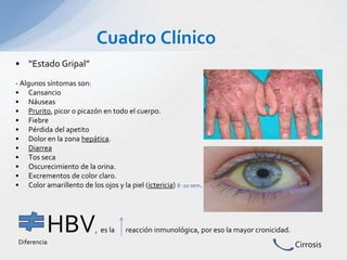 Cuadro Clínico
• “Estado Gripal”
- Algunos síntomas son:
• Cansancio
• Náuseas
• Prurito, picor o picazón en todo el cuerpo.
• Fiebre
• Pérdida del apetito
• Dolor en la zona hepática.
• Diarrea
• Tos seca
• Oscurecimiento de la orina.
• Excrementos de color claro.
• Color amarillento de los ojos y la piel (ictericia) 8 -20 sem.
HBV, es la reacción inmunológica, por eso la mayor cronicidad.
CirrosisDiferencia
 