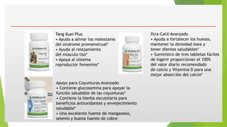 Tang Kuei Plus
• Ayuda a aliviar los malestares
del síndrome premenstrual*
• Ayuda al relajamiento
del músculo liso*
• Apoya al sistema
reproductor femenino*
Xtra-Cal® Avanzado
• Ayuda a fortalecer los huesos,
mantener la densidad ósea y
tener dientes saludables*
• Suministro de tres tabletas fáciles
de ingerir proporcionan el 100%
del valor diario recomendado
de calcio y Vitamina D para una
mejor absorción del calcio*
Apoyo para Coyunturas Avanzado
• Contiene glucosamina para apoyar la
función saludable de las coyunturas*
• Contiene la hierba escutelaria para
beneficios antioxidantes y envejecimiento
saludable*
• Una excelente fuente de manganeso,
selenio y buena fuente de cobre
 