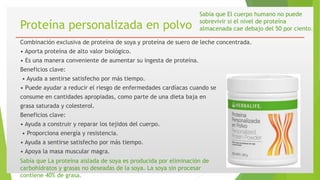 Proteína personalizada en polvo
Combinación exclusiva de proteína de soya y proteína de suero de leche concentrada.
• Aporta proteína de alto valor biológico.
• Es una manera conveniente de aumentar su ingesta de proteína.
Beneficios clave:
• Ayuda a sentirse satisfecho por más tiempo.
• Puede ayudar a reducir el riesgo de enfermedades cardíacas cuando se
consume en cantidades apropiadas, como parte de una dieta baja en
grasa saturada y colesterol.
Beneficios clave:
• Ayuda a construir y reparar los tejidos del cuerpo.
• Proporciona energía y resistencia.
• Ayuda a sentirse satisfecho por más tiempo.
• Apoya la masa muscular magra.
Sabía que La proteína aislada de soya es producida por eliminación de
carbohidratos y grasas no deseadas de la soya. La soya sin procesar
contiene 40% de grasa.
Sabía que El cuerpo humano no puede
sobrevivir si el nivel de proteína
almacenada cae debajo del 50 por ciento.
 